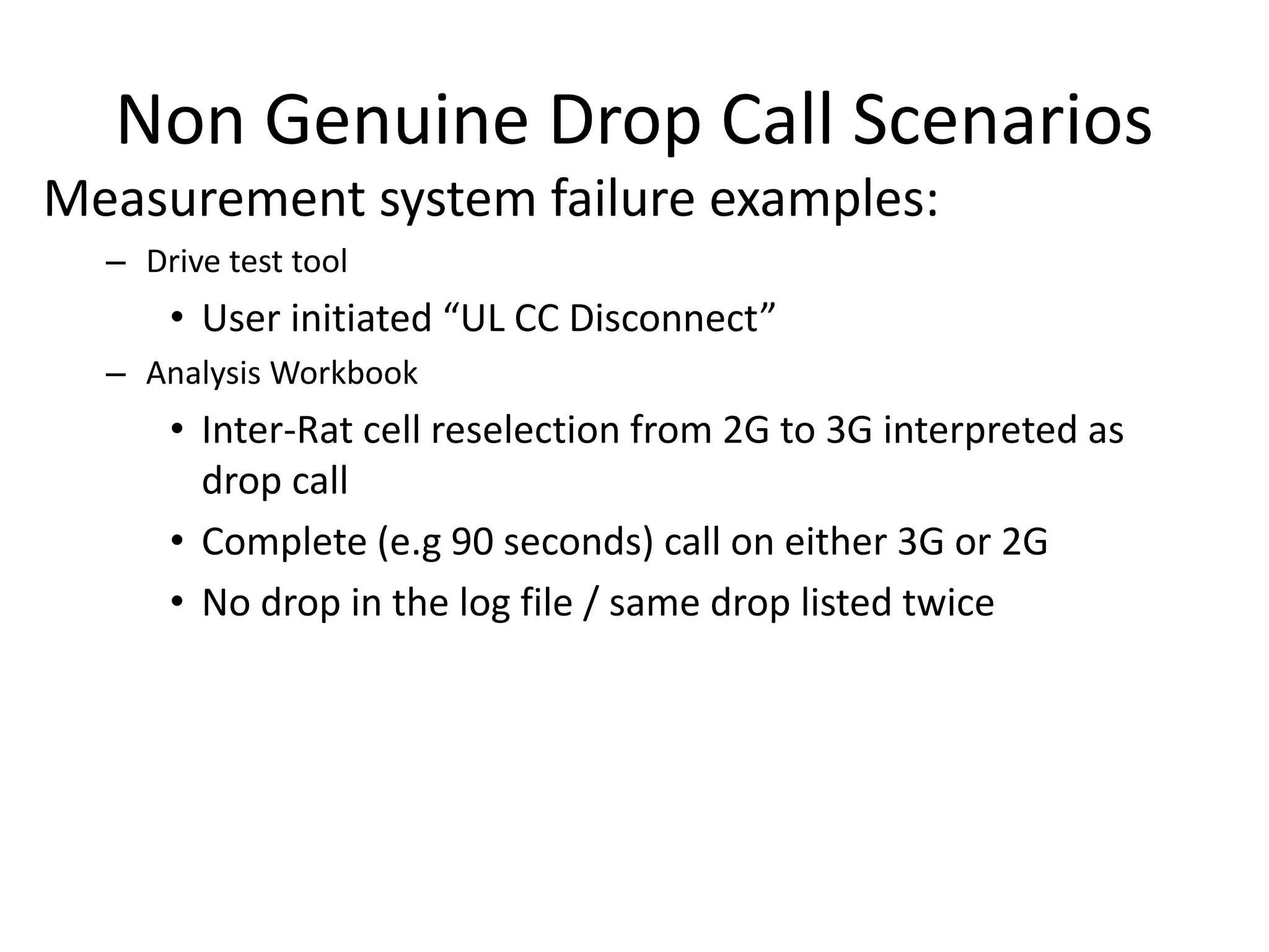 Non Genuine Drop Call Scenarios
Measurement system failure examples:
– Drive test tool
• Use i itiated UL CC Dis o e t
– Analysis Workbook
• Inter-Rat cell reselection from 2G to 3G interpreted as
drop call
• Complete (e.g 90 seconds) call on either 3G or 2G
• No drop in the log file / same drop listed twice
 