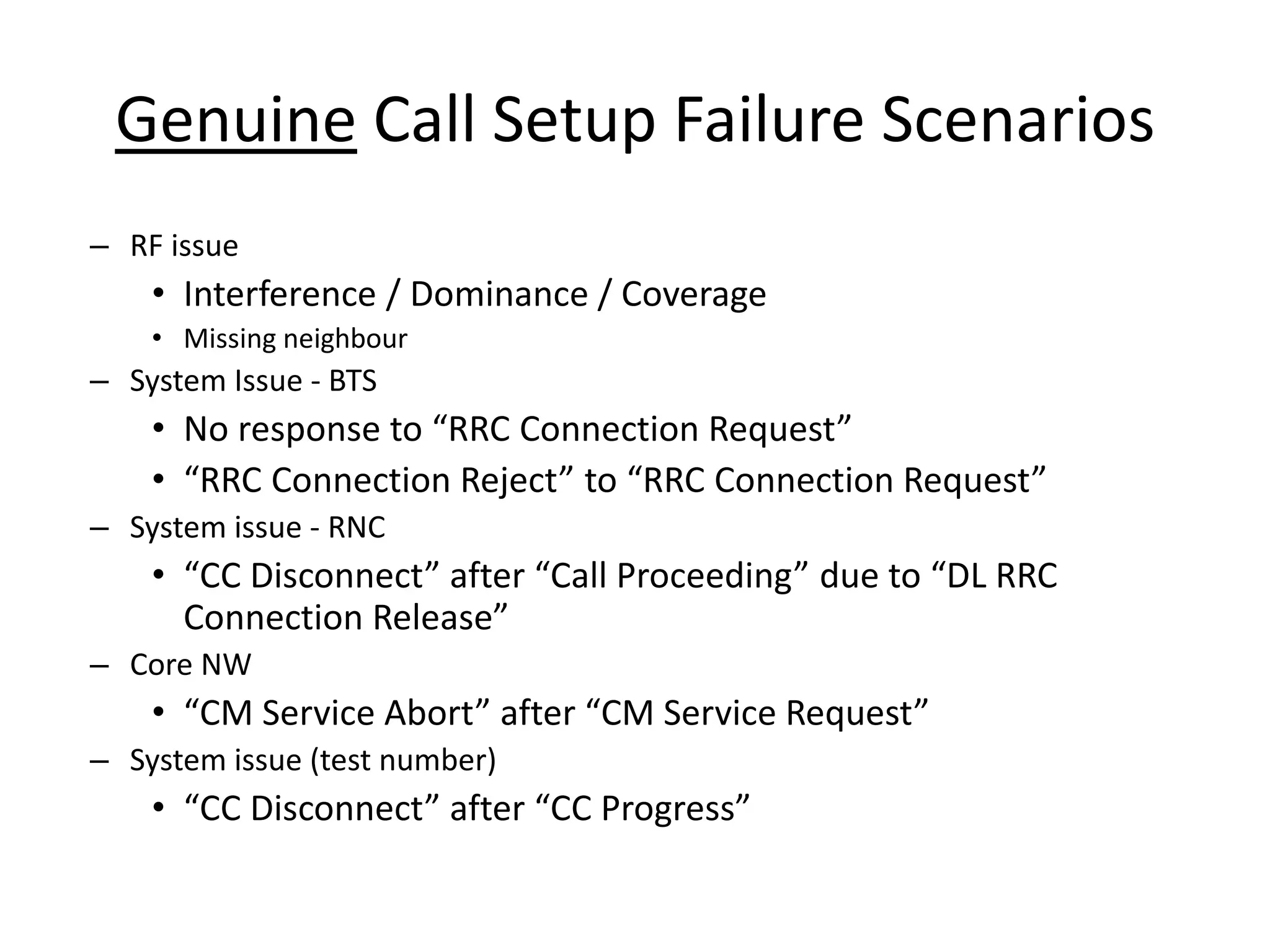 Genuine Call Setup Failure Scenarios
– RF issue
• Interference / Dominance / Coverage
• Missing neighbour
– System Issue - BTS
• No espo se to ‘‘C Co e tio ‘e uest
• ‘‘C Co e tio ‘eje t to ‘‘C Co e tio ‘e uest
– System issue - RNC
• CC Dis o e t afte Call P o eedi g due to DL ‘‘C
Co e tio ‘elease
– Core NW
• CM “e i e A o t afte CM “e i e ‘e uest
– System issue (test number)
• CC Dis o e t afte CC P og ess
 