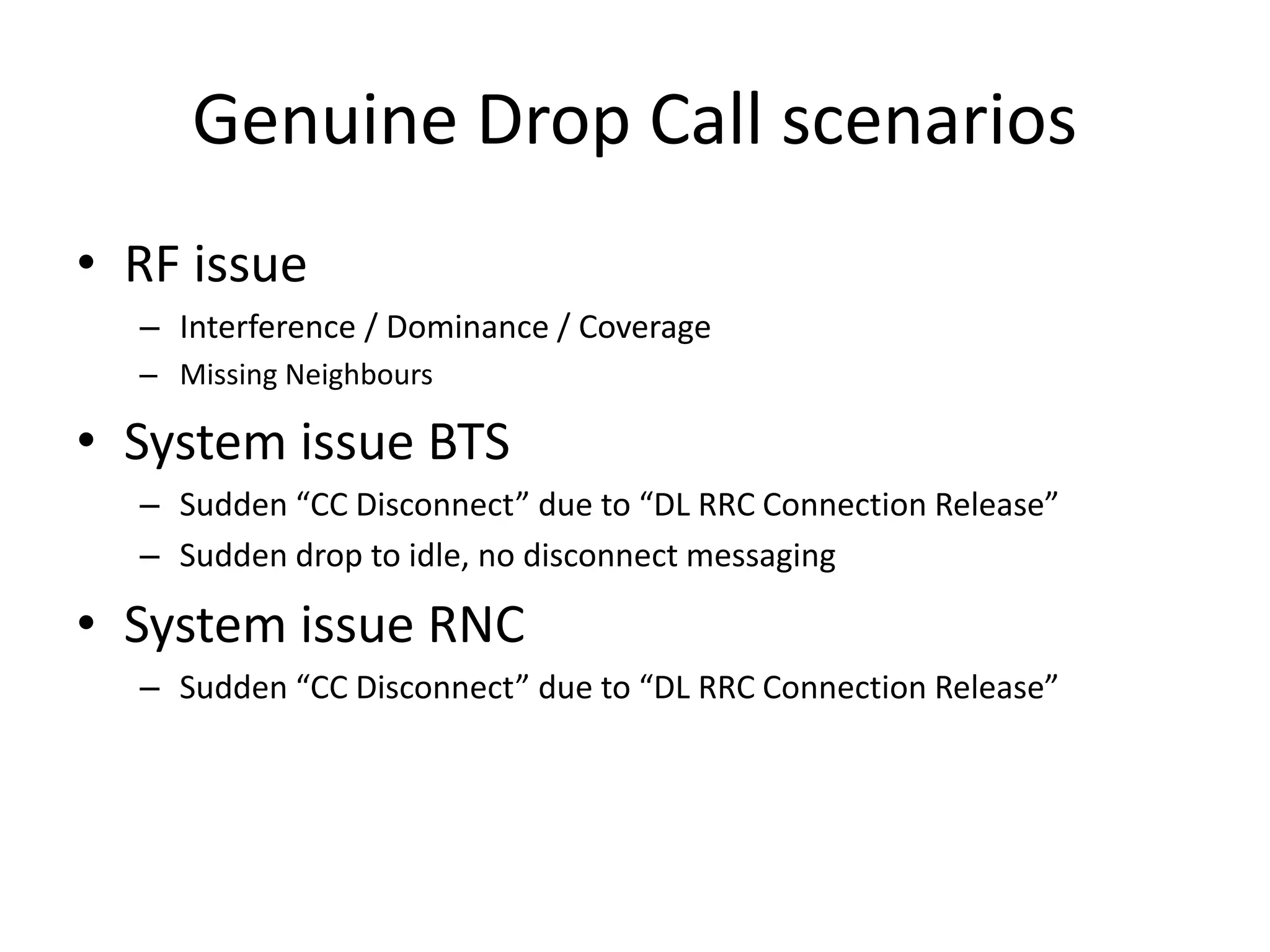 Genuine Drop Call scenarios
• RF issue
– Interference / Dominance / Coverage
– Missing Neighbours
• System issue BTS
– “udde CC Dis o e t due to DL ‘‘C Co e tio ‘elease
– Sudden drop to idle, no disconnect messaging
• System issue RNC
– “udde CC Dis o e t due to DL ‘‘C Co e tio ‘elease
 