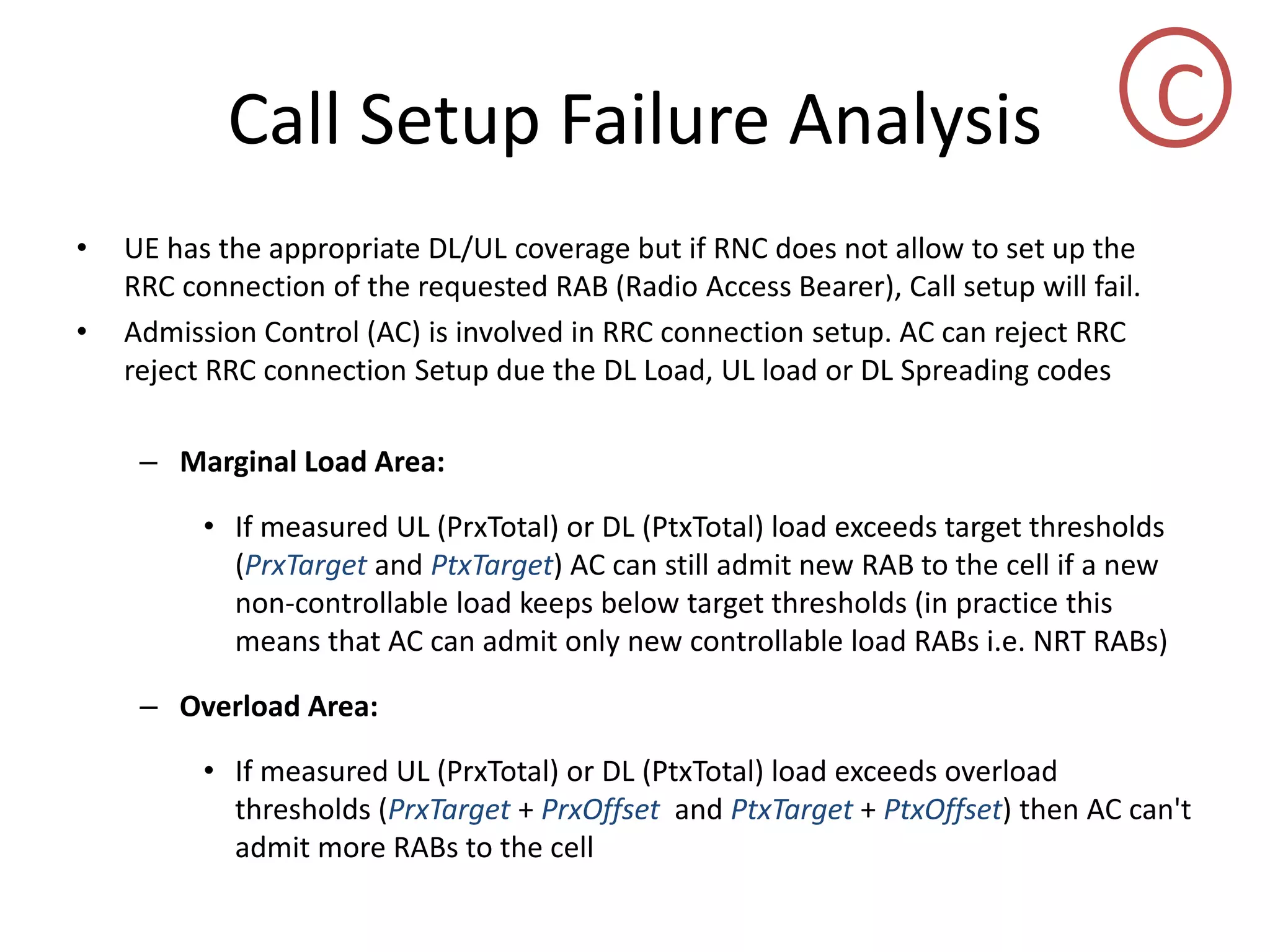 Call Setup Failure Analysis
• UE has the appropriate DL/UL coverage but if RNC does not allow to set up the
RRC connection of the requested RAB (Radio Access Bearer), Call setup will fail.
• Admission Control (AC) is involved in RRC connection setup. AC can reject RRC
reject RRC connection Setup due the DL Load, UL load or DL Spreading codes
– Marginal Load Area:
• If measured UL (PrxTotal) or DL (PtxTotal) load exceeds target thresholds
(PrxTarget and PtxTarget) AC can still admit new RAB to the cell if a new
non-controllable load keeps below target thresholds (in practice this
means that AC can admit only new controllable load RABs i.e. NRT RABs)
– Overload Area:
• If measured UL (PrxTotal) or DL (PtxTotal) load exceeds overload
thresholds (PrxTarget + PrxOffset and PtxTarget + PtxOffset) then AC can't
admit more RABs to the cell
C
 