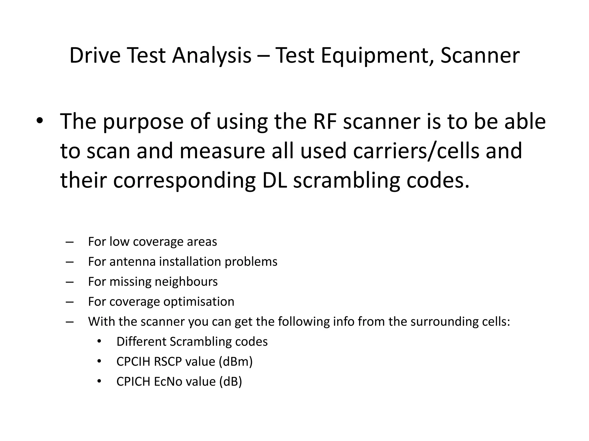 Drive Test Analysis – Test Equipment, Scanner
• The purpose of using the RF scanner is to be able
to scan and measure all used carriers/cells and
their corresponding DL scrambling codes.
– For low coverage areas
– For antenna installation problems
– For missing neighbours
– For coverage optimisation
– With the scanner you can get the following info from the surrounding cells:
• Different Scrambling codes
• CPCIH RSCP value (dBm)
• CPICH EcNo value (dB)
 