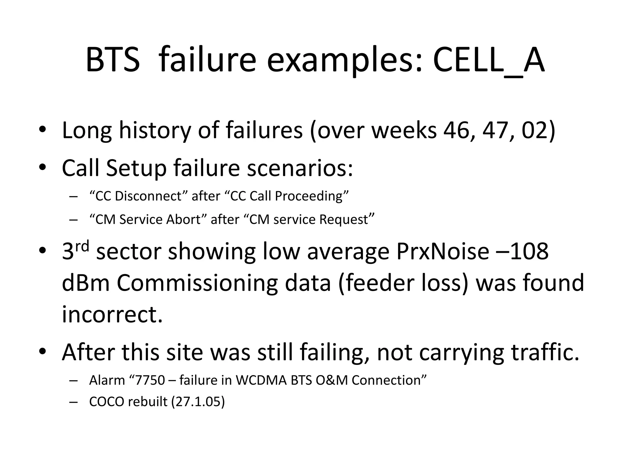 BTS failure examples: CELL_A
• Long history of failures (over weeks 46, 47, 02)
• Call Setup failure scenarios:
– CC Dis o e t afte CC Call P o eedi g
– CM “e i e A o t afte CM se i e ‘e uest
• 3rd sector showing low average PrxNoise –108
dBm Commissioning data (feeder loss) was found
incorrect.
• After this site was still failing, not carrying traffic.
– Ala 775 – failu e i WCDMA BT“ O&M Co e tio
– COCO rebuilt (27.1.05)
 