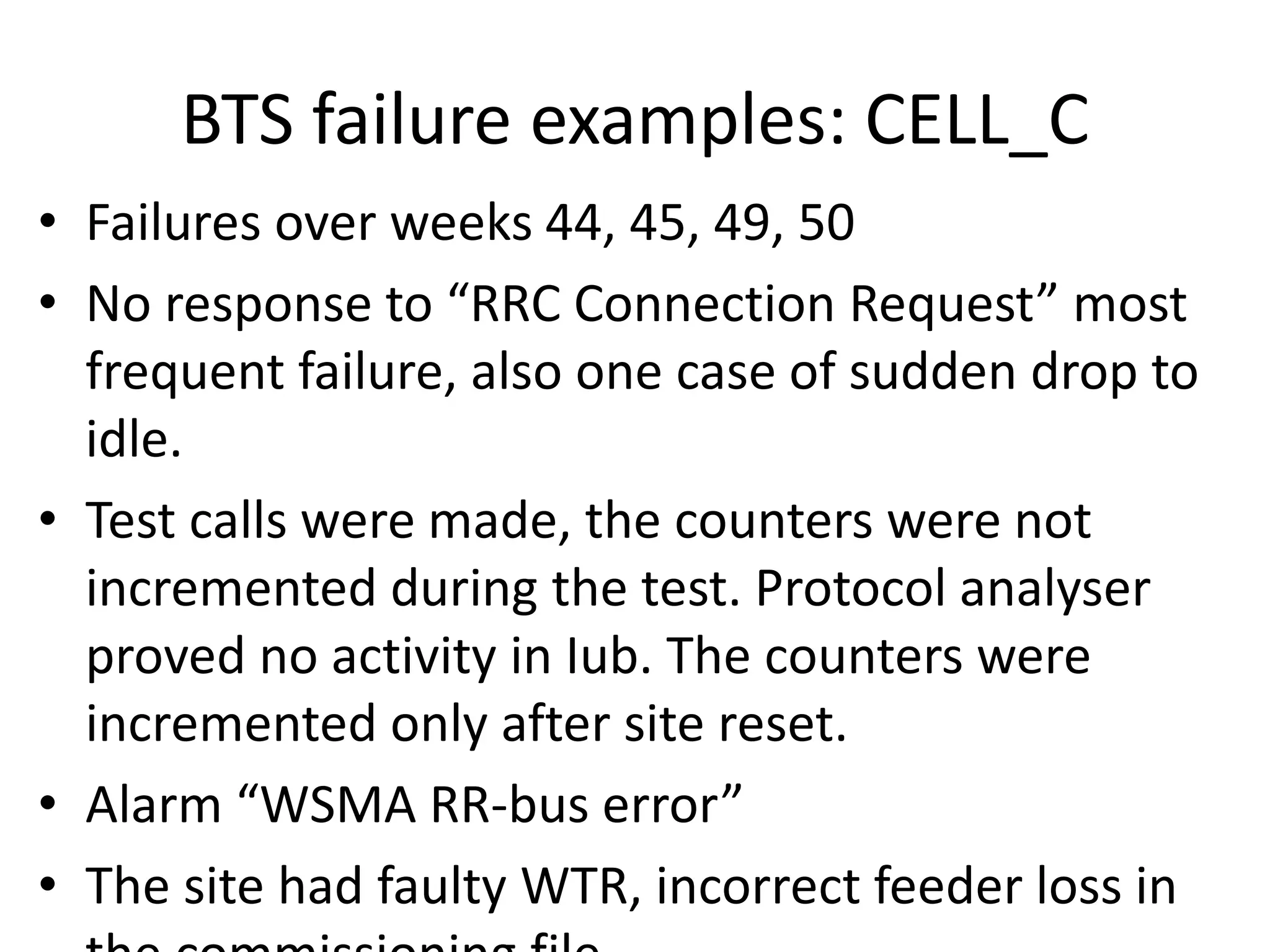 BTS failure examples: CELL_C
• Failures over weeks 44, 45, 49, 50
• No espo se to ‘‘C Co e tio ‘e uest ost
frequent failure, also one case of sudden drop to
idle.
• Test calls were made, the counters were not
incremented during the test. Protocol analyser
proved no activity in Iub. The counters were
incremented only after site reset.
• Ala W“MA ‘‘- us e o
• The site had faulty WTR, incorrect feeder loss in
 