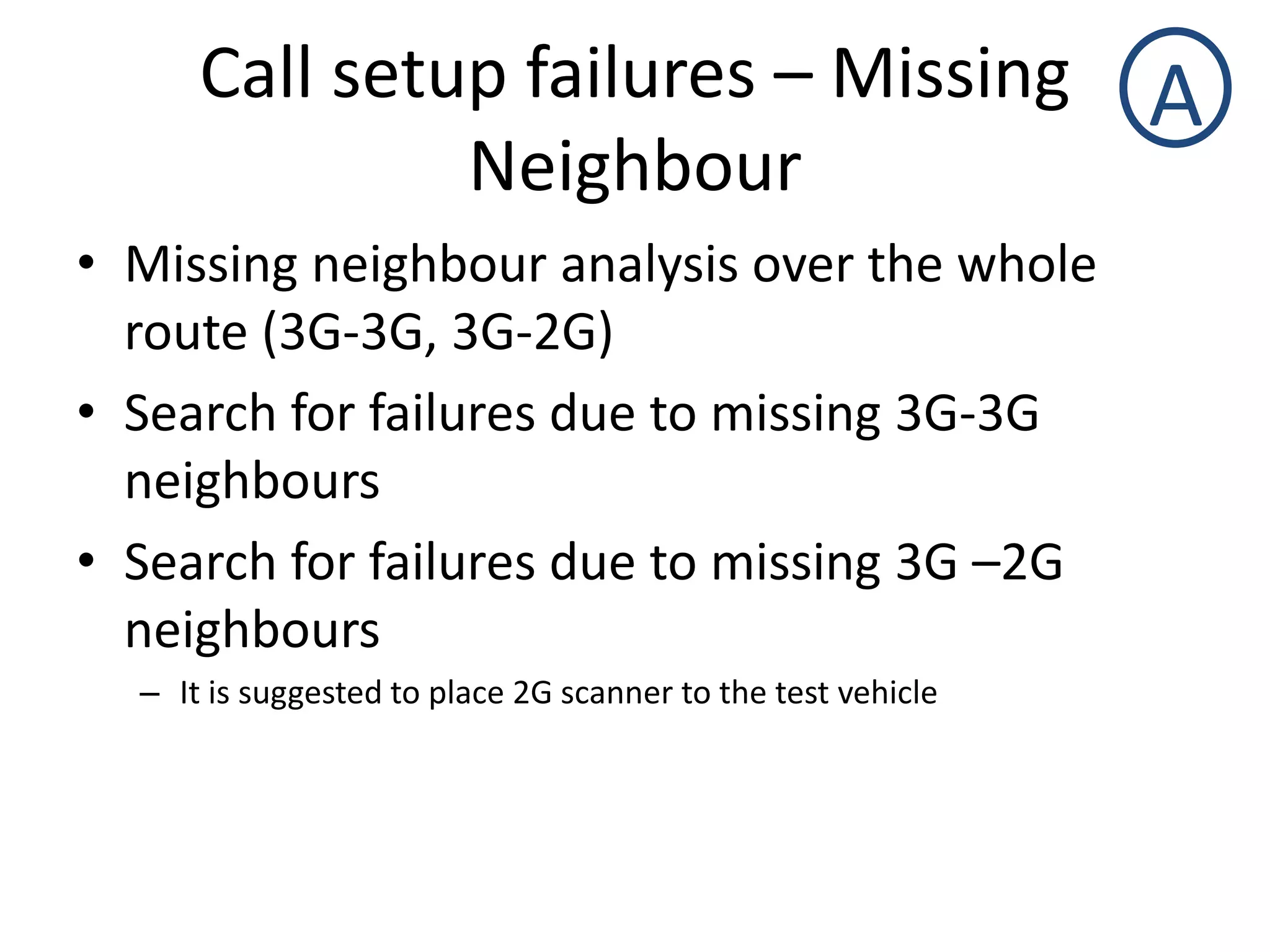 Call setup failures – Missing
Neighbour
A
• Missing neighbour analysis over the whole
route (3G-3G, 3G-2G)
• Search for failures due to missing 3G-3G
neighbours
• Search for failures due to missing 3G –2G
neighbours
– It is suggested to place 2G scanner to the test vehicle
 