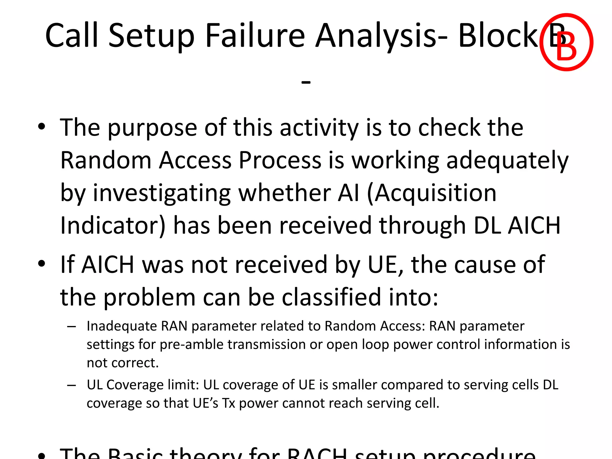 Call Setup Failure Analysis- Block B
-
• The purpose of this activity is to check the
Random Access Process is working adequately
by investigating whether AI (Acquisition
Indicator) has been received through DL AICH
• If AICH was not received by UE, the cause of
the problem can be classified into:
– Inadequate RAN parameter related to Random Access: RAN parameter
settings for pre-amble transmission or open loop power control information is
not correct.
– UL Coverage limit: UL coverage of UE is smaller compared to serving cells DL
o e age so that UE s T po e a ot ea h se i g ell.
B
 