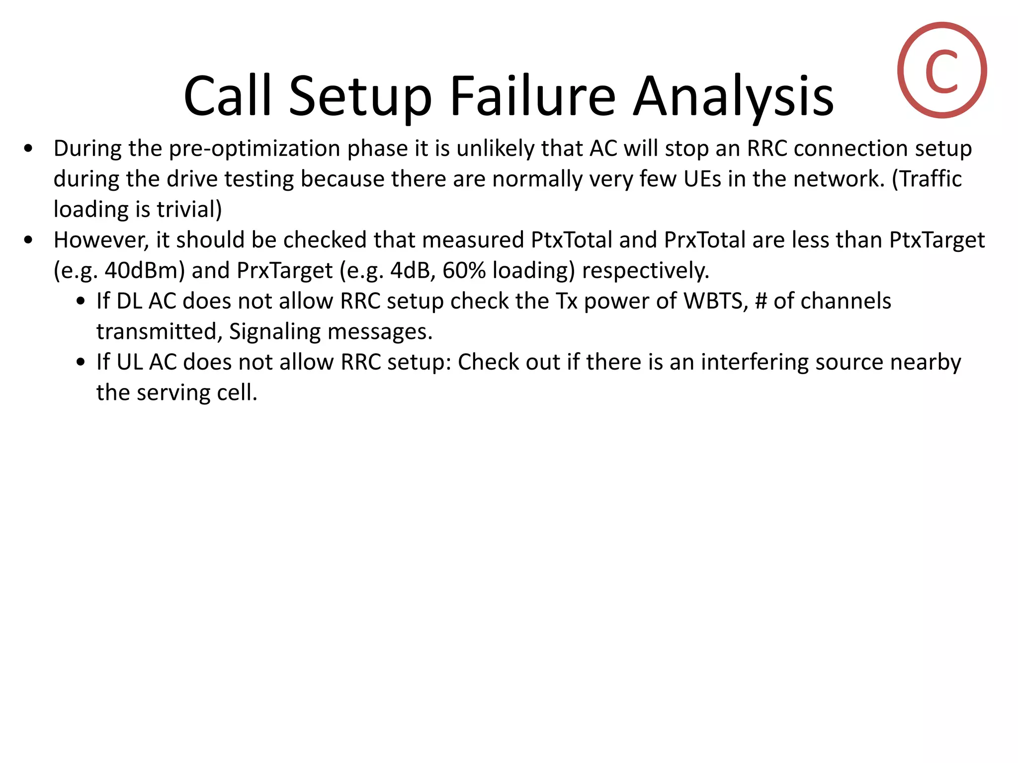 Call Setup Failure Analysis
• During the pre-optimization phase it is unlikely that AC will stop an RRC connection setup
during the drive testing because there are normally very few UEs in the network. (Traffic
loading is trivial)
• However, it should be checked that measured PtxTotal and PrxTotal are less than PtxTarget
(e.g. 40dBm) and PrxTarget (e.g. 4dB, 60% loading) respectively.
• If DL AC does not allow RRC setup check the Tx power of WBTS, # of channels
transmitted, Signaling messages.
• If UL AC does not allow RRC setup: Check out if there is an interfering source nearby
the serving cell.
C
 