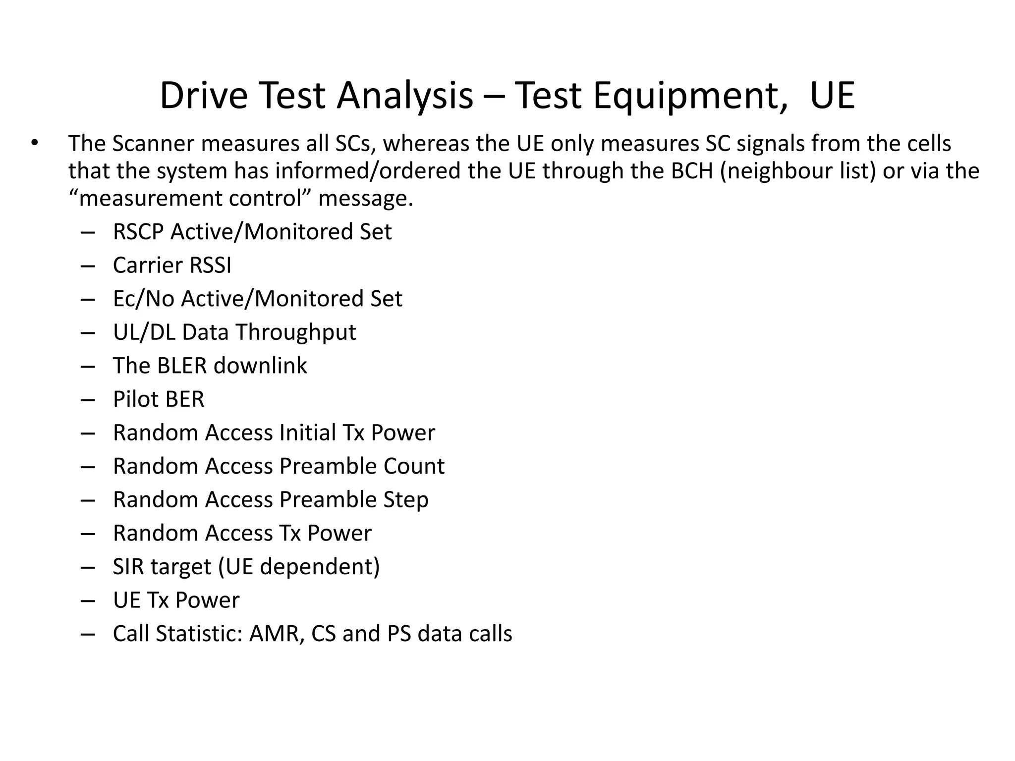 Drive Test Analysis – Test Equipment, UE
• The Scanner measures all SCs, whereas the UE only measures SC signals from the cells
that the system has informed/ordered the UE through the BCH (neighbour list) or via the
easu e e t o t ol essage.
– RSCP Active/Monitored Set
– Carrier RSSI
– Ec/No Active/Monitored Set
– UL/DL Data Throughput
– The BLER downlink
– Pilot BER
– Random Access Initial Tx Power
– Random Access Preamble Count
– Random Access Preamble Step
– Random Access Tx Power
– SIR target (UE dependent)
– UE Tx Power
– Call Statistic: AMR, CS and PS data calls
 