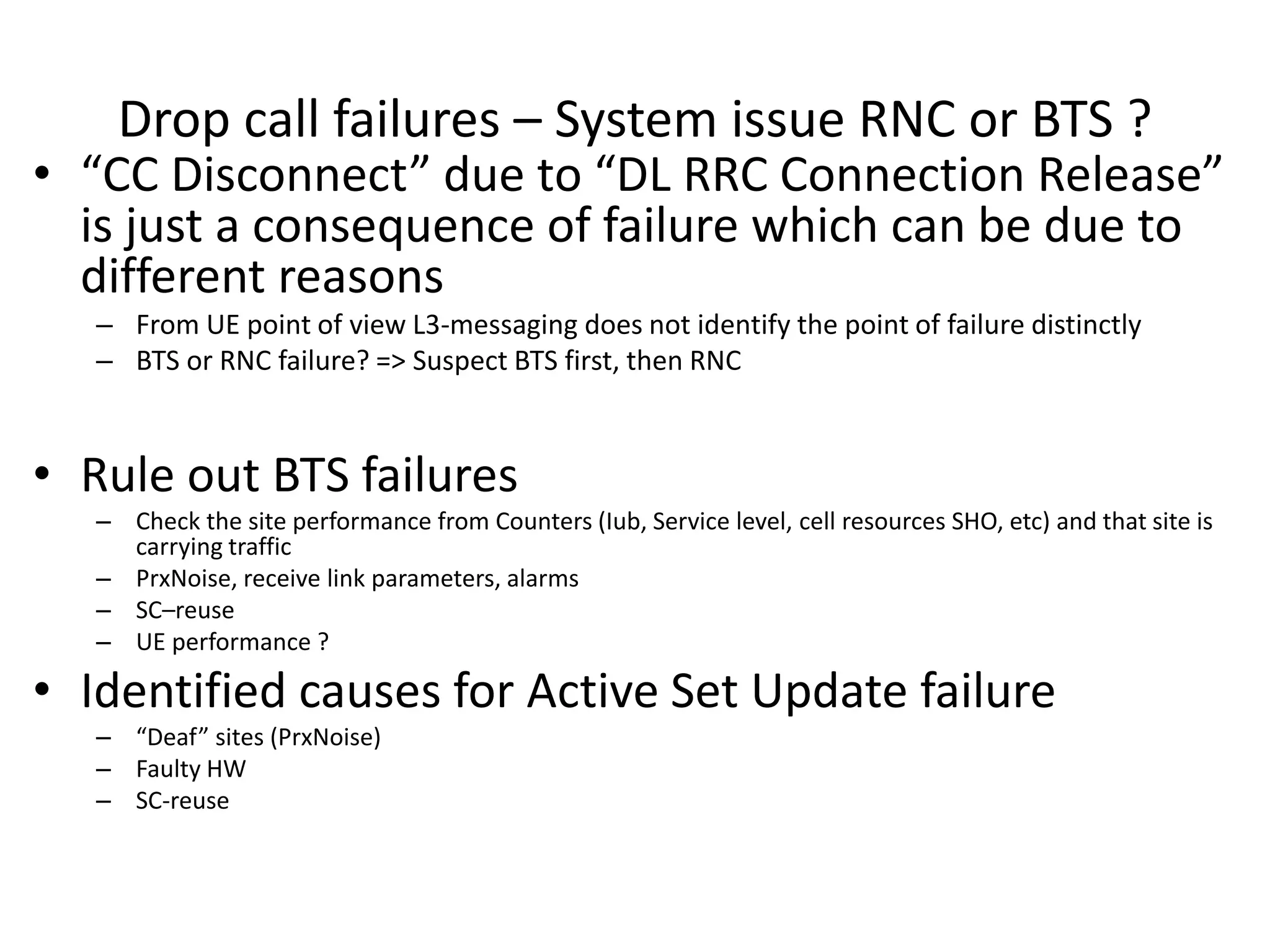 Drop call failures – System issue RNC or BTS ?
• CC Dis o e t due to DL ‘‘C Co e tio ‘elease
is just a consequence of failure which can be due to
different reasons
– From UE point of view L3-messaging does not identify the point of failure distinctly
– BTS or RNC failure? => Suspect BTS first, then RNC
• Rule out BTS failures
– Check the site performance from Counters (Iub, Service level, cell resources SHO, etc) and that site is
carrying traffic
– PrxNoise, receive link parameters, alarms
– SC–reuse
– UE performance ?
• Identified causes for Active Set Update failure
– Deaf sites P Noise
– Faulty HW
– SC-reuse
 