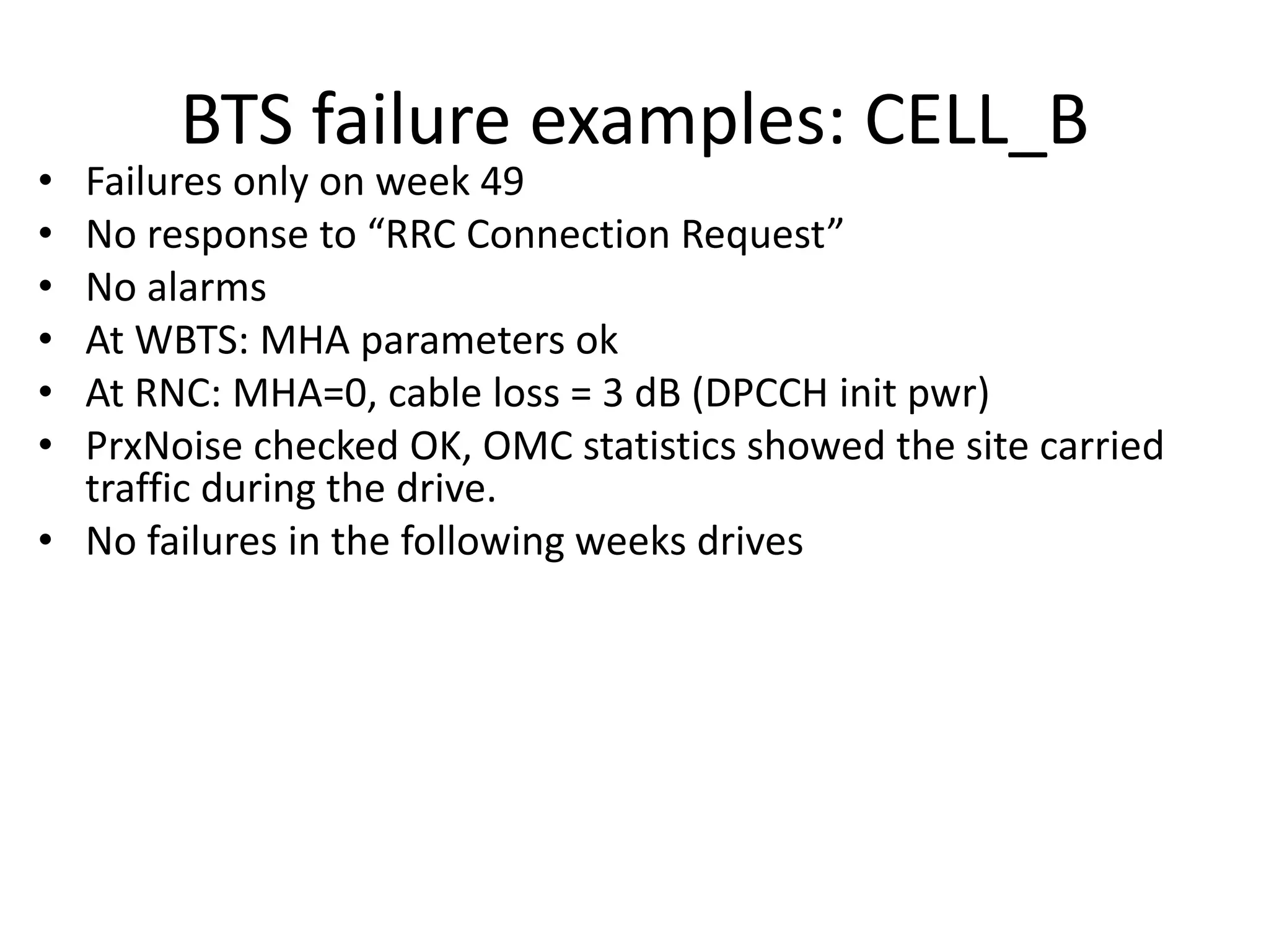 BTS failure examples: CELL_B
• Failures only on week 49
• No espo se to ‘‘C Co e tio ‘e uest
• No alarms
• At WBTS: MHA parameters ok
• At RNC: MHA=0, cable loss = 3 dB (DPCCH init pwr)
• PrxNoise checked OK, OMC statistics showed the site carried
traffic during the drive.
• No failures in the following weeks drives
 