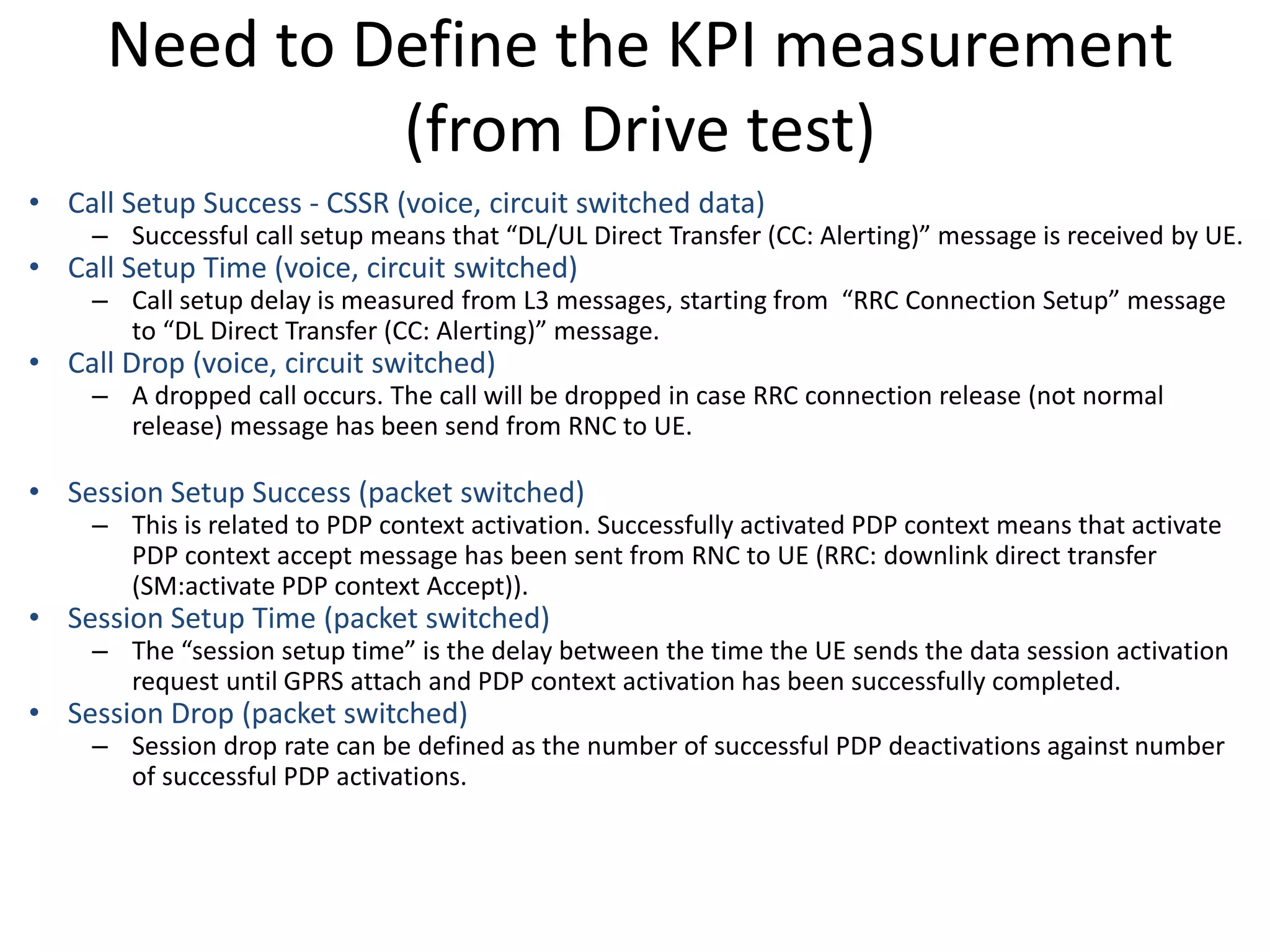 Need to Define the KPI measurement
(from Drive test)
• Call Setup Success - CSSR (voice, circuit switched data)
– Successful all setup ea s that DL/UL Di e t T a sfe CC: Ale ti g essage is e ei ed UE.
• Call Setup Time (voice, circuit switched)
– Call setup dela is easu ed f o L3 essages, sta ti g f o ‘‘C Co e tio “etup essage
to DL Di e t T a sfe CC: Ale ti g essage.
• Call Drop (voice, circuit switched)
– A dropped call occurs. The call will be dropped in case RRC connection release (not normal
release) message has been send from RNC to UE.
• Session Setup Success (packet switched)
– This is related to PDP context activation. Successfully activated PDP context means that activate
PDP context accept message has been sent from RNC to UE (RRC: downlink direct transfer
(SM:activate PDP context Accept)).
• Session Setup Time (packet switched)
– The sessio setup ti e is the dela et ee the ti e the UE se ds the data sessio a ti atio
request until GPRS attach and PDP context activation has been successfully completed.
• Session Drop (packet switched)
– Session drop rate can be defined as the number of successful PDP deactivations against number
of successful PDP activations.
 