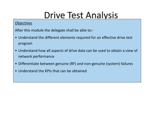 Drive Test Analysis
Objectives
After this module the delegate shall be able to:-
• Understand the different elements required for an effective drive test
program
• Understand how all aspects of drive data can be used to obtain a view of
network performance
• Differentiate between genuine (RF) and non-genuine (system) failures
• Understand the KPIs that can be obtained
 
