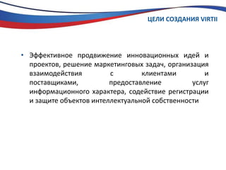 ЦЕЛИ СОЗДАНИЯ VIRTIIЭффективное продвижение инновационных идей и проектов, решение маркетинговых задач, организация взаимодействия с клиентами и поставщиками, предоставление услуг информационного характера, содействие регистрации и защите объектов интеллектуальной собственности