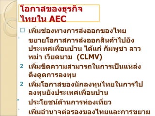 เพิ่มช่องทางการส่งออกของไทย  ขยายโอกาสการส่งออกสินค้าไปยังประเทศเพื่อนบ้าน ได้แก่ กัมพูชา ลาว พม่า เวียดนาม  ( CLMV) เพิ่มขีดความสามารถในการเป็นแหล่งดึงดูดการลงทุน  เพิ่มโอกาสของนักลงทุนไทยในการไปลงทุนยังประเทศเพื่อนบ้าน  ประโยชน์ด้านการท่องเที่ยว  เพิ่มอำนาจต่อรองของไทยและการขยายความร่วมมือกับประเทศนอกภูมิภาค โอกาสของธุรกิจไทยใน  AEC 