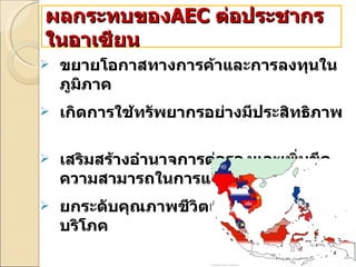 ขยายโอกาสทางการค้าและการลงทุนในภูมิภาค  เกิดการใช้ทรัพยากรอย่างมีประสิทธิภาพ  เสริมสร้างอำนาจการต่อรองและเพิ่มขีดความสามารถในการแข่งขัน  ยกระดับคุณภาพชีวิตและความเป็นอยู่ผู้บริโภค ผลกระทบของ AEC   ต่อประชากรในอาเซียน 