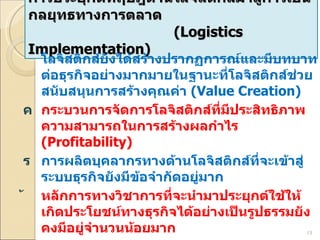 การประยุกต์ทฤษฎีด้านโลจิสติกส์มาสู่การเป็นกลยุทธทางการตลาด    ( Logistics Implementation) โลจิสติกส์ยังได้สร้างปรากฏการณ์และมีบทบาทต่อธุรกิจอย่างมากมายในฐานะที่โลจิสติกส์ช่วยสนับสนุนการสร้างคุณค่า  (Value Creation) กระบวนการจัดการโลจิสติกส์ที่มีประสิทธิภาพ ความสามารถในการสร้างผลกำไร  (Profitability) การผลิตบุคลากรทางด้านโลจิสติกส์ที่จะเข้าสู่ระบบธุรกิจยังมีข้อจำกัดอยู่มาก  หลักการทางวิชาการที่จะนำมาประยุกต์ใช้ให้เกิดประโยชน์ทางธุรกิจได้อย่างเป็นรูปธรรมยังคงมีอยู่จำนวนน้อยมาก การสร้างบุคลากรให้มีองค์ความรู้ได้ตรงตามเป้าประยุกต์อย่างแท้จริงซึ่งมีความสำคัญต่อการสร้างความเจริญเติบโตทางเศรษฐกิจ การพัฒนานักศึกษาโลจิสติกส์ให้สามารถนำองค์ความรู้ต่าง ๆ ไปสู่ภาคปฏิบัติ 