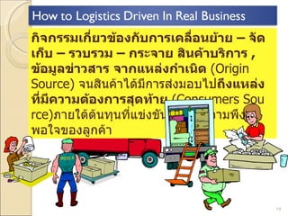 กิจกรรมเกี่ยวข้องกับการเคลื่อนย้าย  –   จัดเก็บ  –   รวบรวม  –   กระจาย สินค้าบริการ  ,  ข้อมูลข่าวสาร   จากแหล่งกำเนิด  (Origin Source)  จนสินค้าได้มีการส่งมอบไป ถึงแหล่งที่มีความต้องการสุดท้าย  (Consumers Source) ภายใต้ต้นทุนที่แข่งขันได้ บนความพึงพอใจของลูกค้า 