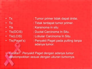 • Tx : Tumor primer tidak dapat dnilai.
• To : Tidak terdapat tumor primer.
• Tis : Karsinoma in situ
• Tis(DCIS) : Ductal Carcinoma In Situ.
• Tis(LCIS) : Lobular Carcinoma In Situ.
• Tis(Paget’s) : Penyakit Paget pada putting tanpa
adanya tumor.
• Catatan : Penyakit Paget dengan adanya tumor
dikelompokkan sesuai dengan ukuran tumornya.
 