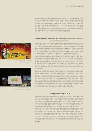 행복해지기 위해서는 이 일을 왜 해야 하는지에 대해 알아야 한다. 세 번째, 에너지와 무질서.
에너지는 무질서에서부터 시작된다. 무질서란 질문하고 토론하는 것이다. 새로운 클라이언
트, 새로운 방법. 크리에이터들에게 변화를 주입해 도전하게 만들어야 한다. 네 번째는, 충분
한 시간을 주라는 것이다. 광고 대행사 Wieden + Kennedy에서는 얼마 전 주 40시간 업무를
천명했다. 세상에 무슨 일이 있는지 밖으로 나가보라. 우리의 업무는 책상 앞에서 일어나진 않
는다. 주말과 휴가와 퇴근 후 시간이 크리에이티브 컬쳐를 완성한다.
•미래의 크리에이티브 히어로는 누가 될 것인가?(Who will be the Future Heroes of Creativity?)•
- Mike EDMONDS, ECD, MEERKATS -
브랜드는 줄곧 인간이 되고 싶어했다. 끊임없이 인간을 관찰하고 인간들이 모이는 곳을 찾아
가고, 그들의 언어를 흉내 내려고 한다. 마치 오래된 SF 영화 ‘바디 스냇쳐’에서 인간들의 몸을
훔치는 외계인들처럼 말이다. 하지만, 과거에 통했던 광고 법칙들은 더 이상 통하지 않게 되었
다. 진짜 사람(소비자)들이 가짜 사람(브랜드)의 궁색한 잔기술들을 눈치채기 시작했기 때문이
다. 소비자는 변했다. 더 똑똑해지고, 더 냉소적이고, 더 많은 정보를 가지게 되었다.
그렇다면 미래의 크리에이티브 리더가 되기 위한 대안은 무엇인가? 발표자는 진실을 말하는
것이라고 했다. 새로운 종류의 진실을 말하는 것이다. “Tell the true Truth”. 우리는 진실을 말
할 때 더 크리에이티브해지고, 더 기분이 좋으며, 우리의 산업은 구원받는다고 한다. 소비자에
게 ‘알랑거리기(Sucking up)’를 멈추어야 한다. 소비자가 듣고 싶은 이야기가 아닌, 클라이언
트의 진짜 생각을 이야기하자. 우리 클라이언트의 진실한 모티브, 브랜드의 꿈과 비전에 대해
서 이야기하라.
클라이언트가 이 업을 왜 시작했으며, 무얼 이루려고 하는지, 무얼 주려고 하는지를 먼저 발견
한 다음, 그중에서 소비자의 니즈에 맞는 것들을 찾아내라. 그 절묘한 점을 ‘스위트 스팟’이라
부르자. 아주 작더라도 찾아내야 한다. 그리고 이런 진실한 발견들은 크리에이티브 브리프에
들어가 있어야 한다. 브리프의 목표가 ‘고속 광대역 통신을 광고하라’ 보다는 ‘우리가 인류사
최고의 발명품을 운용한다는 점을 강조하라’ 라거나 ‘소비자들에게 우리가 다양한 양질의 요
거트를 훌륭한 가격에 제공한다는 점을 알리자’ 보다 ‘열정적인 엄마들이 낙농회사를 접수하
면 어떤 일이 생길 것인지 생각해보라’ 라는 비전을 보여줄 수 있어야 한다.
•2016년 봄, 애드페스트를 떠나며,•
우리를 위협할 만한 수준의 AI 출현은 아직 먼 미래의 일일지도 모른다. 하지만, 빠르게 변화
하는 세상, 크리에이터들은 나름의 솟아날 구멍을 강구하고 있는 중이었다. 그들의 개성만큼
다양한 방법으로, 동시에 낙관적으로. 매일 밤 행사가 끝나고 시작되는 네트워킹 파티에서, 아
시아의 크리에이터들은 불안한 낙관주의자의 얼굴로 AI와 크리에이티브를 이야기했다. 우리
크리에이터들이 AI와 맞서게 된다면 과연 5번의 승부 중 1승이라도 올릴 수 있을까?
다행히 어떤 시대가 오든 우리 크리에이터들은 변화 앞에 용감하다. 변화를 사랑한다. 우리는
급격한 변화의 그날이 언제 올지 모른다. 클라이언트의 눈높이는 불시에 업그레이드되고, 날
카로운 요구가 느닷없이 들이닥칠 날이 언제 올지 우리는 모른다. 하지만, 변화는 우리를 기
다리고 있고, 그날은 기어코 오고야 만다. 그날을 위해 우리 보이 앤 걸스카우트들은 언제나
스타킹을 올려 신고 모자를 고쳐 쓰고 스카프를 단단히 여미고 있어야 한다. 그날은 온다.
준!비!
클라이언트의 True Truth 와
소비자 니즈 사이의 스위트 스팟을 찾아라!
인간의 몸을 훔치는 외계인을 다룬 영화
‘바디 스냇쳐의 침공’ 포스터
57MARCH •APRIL 2016 광고계동향 Vol.299
 