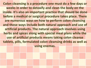 Colon cleansing is a procedure one must do a few days or
   weeks in order to detoxify and clean the body on the
inside. It's also an important practice that should be done
 before a medical or surgical procedure takes place. There
  are numerous ways on how to perform colon cleansing
and those ways include both natural approach and use of
  artificial products. The natural approach involves using
 herbs and spices along with special meal plans while the
   use of artificial products means taking colon cleanse
tablets, pills, formulated colon cleansing drinks as well as
                        using enemas.
 