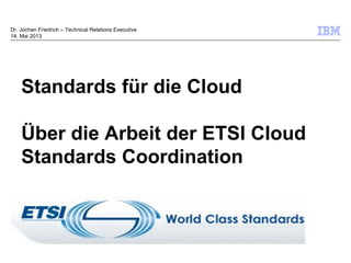 © 2009 IBM Corporation
Standards für die Cloud
Über die Arbeit der ETSI Cloud
Standards Coordination
Dr. Jochen Friedrich – Technical Relations Executive
14. Mai 2013
 