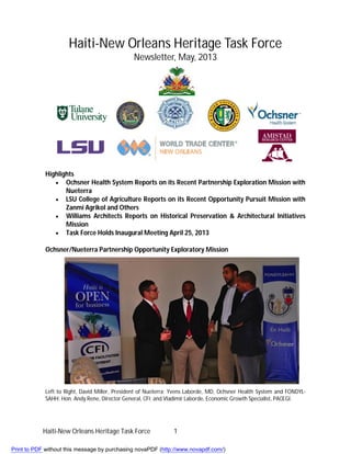 Haiti-New Orleans Heritage Task Force 1
Haiti-New Orleans Heritage Task Force
Newsletter, May, 2013
Highlights
 Ochsner Health System Reports on its Recent Partnership Exploration Mission with
Nueterra
 LSU College of Agriculture Reports on its Recent Opportunity Pursuit Mission with
Zanmi Agrikol and Others
 Williams Architects Reports on Historical Preservation & Architectural Initiatives
Mission
 Task Force Holds Inaugural Meeting April 25, 2013
Ochsner/Nueterra Partnership Opportunity Exploratory Mission
Left to Right, David Miller, President of Nueterra; Yvens Laborde, MD, Ochsner Health System and FONDYL-
SAHH; Hon. Andy Rene, Director General, CFI; and Vladimir Laborde, Economic Growth Specialist, PACEGI.
Print to PDF without this message by purchasing novaPDF (http://www.novapdf.com/)
 