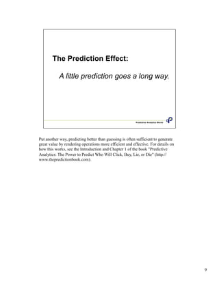 Put another way, predicting better than guessing is often sufficient to generate
great value by rendering operations more efficient and effective. For details on
how this works, see the Introduction and Chapter 1 of the book "Predictive
Analytics: The Power to Predict Who Will Click, Buy, Lie, or Die" (http://
www.thepredictionbook.com).
9
 