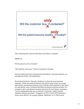 Does contacting the customer make them more likely to respond?
MEDICAL:
Will the patient survive if treated?
"My headache went away!“ Proof of causality by example.
Driving medical decisions with personalized medicine: selecting treatment, e.g.,
treating heart failure with betablockers
Personalized medicine. Naturally, healthcare is where the term treatment
originates. While one medical treatment may deliver better results on average
than another, personalized medicine aims to decide which treatment is best suited
for each patient, since a treatment that helps one patient could hurt another. For
example, to drive beta-blocker treatment decisions for heart failure, researchers
"use two independent data sets to construct a systematic, subject-specific
treatment selection procedure." (Claggett et al 2011) Certain HIV treatment is
shown more effective for younger children. (McKinney et al 1998) Cancer
13
 