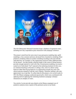 The US's Democratic National Committee keeps a database of registered voters,
including how they responded to prior interaction with campaign volunteers.
This project varied from the norm since it uses persuasion modeling (aka, uplift
modeling), a less common and more advanced form of predictive modeling. Most
predictive modeling endeavors predict something recording in the past (did the
individual buy, for example), so the organization need not collect additional data
for the project - the data already collected simply in the course of doing business
provides enough material to work with. But, for persuasion modeling, you need a
control set of individuals *not* exposed to the marketing treatment (in this case,
no volunteer knocking on the door or calling). Also, since it is about voting
behavior rather than buying behavior, no organization actually has each voter
choice/outcome merged in with the voter's identity. Therefore, polling is the only
approximate way to get that. To collect data for this project, over several weeks in
2012 the Obama campaign conducted special polls, which were coordinated with
applying (and not applying) the marketing treatment (campaign volunteer
interaction) on samples of voters.
Two articles I wrote provide more details on the Obama campaign's use of
predictive analytics (one a reprint of the pertinent section in my book):
32
 