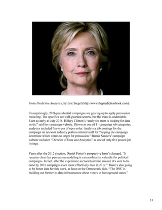 From Predictive Analytics, by Eric Siegel (http://www.thepredictionbook.com):
Unsurprisingly, 2016 presidential campaigns are gearing up to apply persuasion
modeling. The specifics are well-guarded secrets, but the trend is undeniable.
Even as early as July 2015, Hillary Clinton’s “analytics team is looking for data
nerds,” said her campaign website. Shown as one of 11 campaign job categories,
analytics included five types of open roles. Analytics job postings for the
campaign on relevant industry portals enlisted staff for “helping the campaign
determine which voters to target for persuasion.” Bernie Sanders’ campaign
website included “Director of Data and Analytics” as one of only five posted job
listings.
Years after the 2012 election, Daniel Porter’s perspective hasn’t changed. “It
remains clear that persuasion modeling is extraordinarily valuable for political
campaigns. In fact, after the experience accrued last time around, it’s sure to be
done by 2016 campaigns even more effectively than in 2012.” There’s also going
to be better data for this work, at least on the Democratic side. “The DNC is
building out further its data infrastructure about voters in battleground states.”
33
 