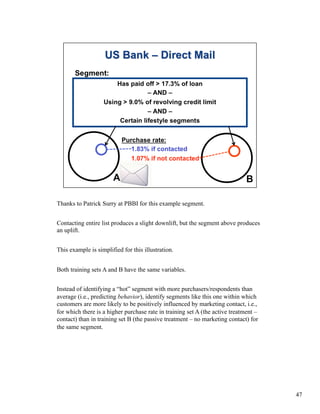 Thanks to Patrick Surry at PBBI for this example segment.
Contacting entire list produces a slight downlift, but the segment above produces
an uplift.
This example is simplified for this illustration.
Both training sets A and B have the same variables.
Instead of identifying a “hot” segment with more purchasers/respondents than
average (i.e., predicting behavior), identify segments like this one within which
customers are more likely to be positively influenced by marketing contact, i.e.,
for which there is a higher purchase rate in training set A (the active treatment –
contact) than in training set B (the passive treatment – no marketing contact) for
the same segment.
47
 