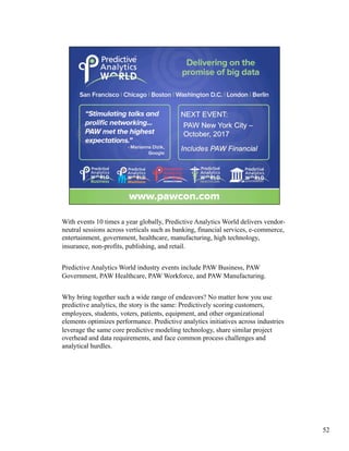 With events 10 times a year globally, Predictive Analytics World delivers vendor-
neutral sessions across verticals such as banking, financial services, e-commerce,
entertainment, government, healthcare, manufacturing, high technology,
insurance, non-profits, publishing, and retail.
Predictive Analytics World industry events include PAW Business, PAW
Government, PAW Healthcare, PAW Workforce, and PAW Manufacturing.
Why bring together such a wide range of endeavors? No matter how you use
predictive analytics, the story is the same: Predictively scoring customers,
employees, students, voters, patients, equipment, and other organizational
elements optimizes performance. Predictive analytics initiatives across industries
leverage the same core predictive modeling technology, share similar project
overhead and data requirements, and face common process challenges and
analytical hurdles.
52
 