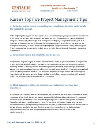 Supporting the work of
Quality Professionals ™
www.c-bg.com

info@c-bg.com

Karen’s Top Five Project Management Tips
1. Resist the urge to produce something, anything before the team understands
the goals of the project.
At the beginning of every project, there is pressure to show something, anything to prove there is movement.
The pressure can be subtly cultural or overt and obnoxious, as in “So what has your team actually been
doing??!!” The best project managers push back against creating any work product until the goals and
objectives of the project are well understood. I’m not suggesting waiting months to show progress, but
taking an extra few days or weeks at the very beginning to set a proper direction is always time well spent.
Project managers have a responsibility to their teams to shelter them and to seek the answers required to
move forward.

2. Invest more time in the people than in the process.
Inexperienced project managers, plus some who should know better, may be tempted to over-engineer the
project processes, especially concerning schedules, risk management, change management, and project
reporting. Instead of creating unnecessarily complex processes, the smart project manager spends time
wandering around, virtually or in-person, talking to every single person involved in the project, at every level
of the project organizational structure. The more time the project manager learns what concerns people
have, what motivates them, and what they are looking for to feel they are connected to a well-managed
project, the more smoothly the project will run. Guaranteed.

3. Think in terms of slides and schedules, not in terms of meetings and
milestones.
Too many project managers hold too many meetings, and get worried and frustrated around specific project
milestones. While clearly the project manager is responsible for hitting deliverables at specific milestones,
the details of the private schedule the project manager keeps should indicate what specific issues to be
focused on with specific people at specific times. I’ve found that a few slides showing what has been
accomplished to date, what percentage complete the project is, what the next series of deliverables need to
be, and what are specific helpful tasks the steering committee can perform are all that need to be
communicated most of the time. Long meetings to hash over every small detail are usually
counterproductive.

Centauri Business Group Inc. 2008-2013

1

 