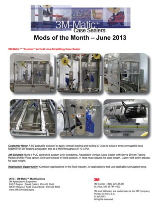  
 
Mods of the Month – June 2013
3M-Matic™ “Custom” Vertical Line-Straddling Case Sealer
Customer Need: A by-passable solution to apply vertical leading and trailing C-Clips to secure three corrugated trays
together on an existing production line at a MIN throughput of 10 CPM.
3M Solution: Build a PLC controlled custom Line-Straddling, Adjustable Vertical Case Sealer with Servo-Driven Taping
Heads and By-Pass option. Exit taping head in fixed position, in-feed head adjusts for case length. Case Hold-down adjusts
for case height.
Replication Opportunity: Consider applications in the food industry, or applications that use stackable corrugated trays.
IATD – 3M-Matic™ Modifications
3M Applications Engineers
EAST Region | David Culler | 330 409 8049
WEST Region | Todd Drukenbrod | 330 409 8050
www.3M.com/packaging
3M Center – Bldg 225-3S-06
St. Paul, MN 55144-1000
3M and 3M-Matic are trademarks of the 3M Company
Printed in the U.S.A.
© 3M 2013
All rights reserved 
 