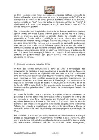 GRAZIA.TANTA@GMAIL.COM 13-6-2013 10
ao BCE - colocou esses meios no apoio às empresas públicas, cobrando os
bancos diferenciais apreciáveis entre as taxas de juro pagas ao BCE (1%) e as
conseguidas na emissão de dívida pública, substancialmente mais elevadas,
dada a cotação de “lixo” fornecida pelas prestimáveis agências de “rating” à
dívida pública. A banca como máquina de sucção, sem riscos; o “mercado” de
que os banqueiros gostam.
No contexto das suas fragilidades estruturais, os bancos tenderão a preferir
aplicar capitais em dívida pública também porque o Estado não vai à falência,
como as empresas, pois detém o sagrado direito de extorsão sobre a
população; o Estado detém o privilégio de cobrar tributo sem qualquer
contrapartida inerente, nem justificação acurada, bastando para o efeito decisão
do gang governamental, com ou sem o conforto de aprovação parlamentar
mas, sempre com o discreto e dirimente apoio da suserania da troika. E,
entretanto, recorde-se que o sistema financeiro define ou influencia fortemente
as decisões dos mandarins, como se observou, recentemente a propósito do
caso dos swaps. Caso esse que já deveria ter conduzido à indiciação de alguns
gestores do partido-estado por gestão danosa, com direito a pulseira
eletrónica, no mínimo.
4 – Como se forma uma espiral de dívida
O fluxo dos fundos comunitários a partir de 1985, a liberalização dos
movimentos de capitais e o euro, constituíram a alegria do sistema financeiro
luso. Os fundos oleavam as disponibilidades dos bancos e dos construtores
civis; a liberalização baixava as taxas de juro e facilitava a procura de crédito; e o
euro eliminava o risco cambial, enquanto se reduziam drasticamente os
entraves ao recurso aos capitais externos. A liberalização dos movimentos de
capitais foi aprovada através da diretiva n.º 88/61/CEE do Conselho, de 24 de
Junho de 1988 e cuja doutrina foi posteriormente integrada no Tratado da
Comunidade Europeia (Tratado CE) pelo Tratado da União Europeia (Tratado de
Maastricht).
As novas facilidades para a captação de capitais externos animavam os
pequenos e médios banqueiros portugueses embora tivessem de ceder parte
do mercado a uma forte participação em Portugal de grandes bancos
espanhóis. Recordamos Roquete ao funcionar no Totta como testa de ferro do
Santander por imposição do governo e do Ricardo Salgado; como lembramos
Salgado ter retirado a possibilidade da intervenção espontânea a Durão na
campanha eleitoral de 2002, depois do ignorante ter proposto a privatização da
CGD.
Por outro lado, a economia produtiva, devido ao seu endividamento, aos largos
prazos de recuperação dos investimentos inerentes a essas atividades, bem
como aos riscos e dificuldades surgidas do alargamento da UE a Leste e ainda
do desarmamento aduaneiro face aos produtos dos países “emergentes”,
 