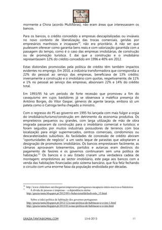 GRAZIA.TANTA@GMAIL.COM 13-6-2013 11
mormente a China (acordo Multifibras), não eram áreas que interessassem os
bancos.
Para os bancos, o crédito concedido a empresas descapitalizadas ou inviáveis
no novo contexto de liberalização das trocas comerciais, geridas por
empresários manhosos e incapazes10
, não era prioritário. A não ser que
pudessem oferecer como garantia bens reais e com valorização garantida com a
passagem do tempo, como é o caso das empresas imobiliárias, de construção
ou de promoção turística. E daí que a construção e o imobiliário
representassem 12% do crédito concedido em 1996 e 40% em 2012.
Estas distorsões promovidas pela política de crédito têm também impactos
evidentes no emprego. Em 2010, a indústria transformadora que correspondia a
22% do pessoal ao serviço das empresas, beneficiava de 13% crédito;
inversamente a construção e o imobiliário com quotas, respetivamente, de 11%
e 1% no pessoal ao serviço das empresas, absorviam 22% e 14% do crédito
total.
Em 1993/95 há um período de forte recessão que promoveu a fim do
cavaquismo em cujos bastidores já se observava a maléfica presença do
António Borges, do Vítor Gaspar, géneros de agente laranja, embora só um
pateta como o Catroga tenha chegado a ministro.
Com o regresso do PS ao governo em 1995 foi lançada com mais fulgor a orgia
do imobiliário/turismo/construção em detrimento da economia produtiva. Os
empreiteiros pequenos ou grandes, com larga utilização de mão de obra
imigrada passaram da construção para o imobiliário comercial e turístico; e
foram seguidos por muitos industriais possuidores de terrenos com boa
localização para erigir supermercados, centros comerciais, condomínios ou
descaraterizados subúrbios. As facilidades de concessão de crédito abriram
“oportunidades de negócio” a um vasto leque de parasitas que adoptaram a
designação de promotores imobiliários. Os bancos emprestavam facilmente, as
câmaras aprovavam loteamentos, partidos e autarcas eram destinos do
pagamento de favores e os governos continuaram sem uma política de
habitação.11
Os bancos e o seu Estado criaram uma verdadeira cadeia de
montagem; empréstimos ao sector imobiliário, este paga aos bancos com a
venda das habitações financiadas pelo sistema bancário, que fica feliz fechando
o circuito com uma enorme faixa da população endividada por décadas.
10
http://www.slideshare.net/durgarrai/empresrios-portugueses-incapazes-inteis-nocivos-e-batoteiros
11
A dívida de pessoas e empresas – a dependência eterna
http://grazia-tanta.blogspot.pt/2012/09/v-behaviorurldefaultvmlo_15.html
Sobre a (não) política de habitação dos governos portugueses
http://grazia-tanta.blogspot.pt/2012/12/a-nao-politica-de-habitacao-e-o-imi-1.html
http://grazia-tanta.blogspot.pt/2013/01/a-nao-politica-de-habitacao-e-o-imi.html
 
