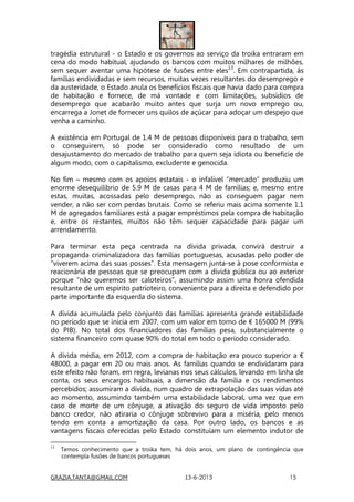 GRAZIA.TANTA@GMAIL.COM 13-6-2013 15
tragédia estrutural - o Estado e os governos ao serviço da troika entraram em
cena do modo habitual, ajudando os bancos com muitos milhares de milhões,
sem sequer aventar uma hipótese de fusões entre eles13
. Em contrapartida, às
famílias endividadas e sem recursos, muitas vezes resultantes do desemprego e
da austeridade, o Estado anula os benefícios fiscais que havia dado para compra
de habitação e fornece, de má vontade e com limitações, subsídios de
desemprego que acabarão muito antes que surja um novo emprego ou,
encarrega a Jonet de fornecer uns quilos de açúcar para adoçar um despejo que
venha a caminho.
A existência em Portugal de 1.4 M de pessoas disponíveis para o trabalho, sem
o conseguirem, só pode ser considerado como resultado de um
desajustamento do mercado de trabalho para quem seja idiota ou beneficie de
algum modo, com o capitalismo, excludente e genocida.
No fim – mesmo com os apoios estatais - o infalível “mercado” produziu um
enorme desequilíbrio de 5.9 M de casas para 4 M de famílias; e, mesmo entre
estas, muitas, acossadas pelo desemprego, não as conseguem pagar nem
vender, a não ser com perdas brutais. Como se referiu mais acima somente 1.1
M de agregados familiares está a pagar empréstimos pela compra de habitação
e, entre os restantes, muitos não têm sequer capacidade para pagar um
arrendamento.
Para terminar esta peça centrada na dívida privada, convirá destruir a
propaganda criminalizadora das famílias portuguesas, acusadas pelo poder de
“viverem acima das suas posses”. Esta mensagem junta-se à pose conformista e
reacionária de pessoas que se preocupam com a dívida pública ou ao exterior
porque “não queremos ser caloteiros”, assumindo assim uma honra ofendida
resultante de um espírito patrioteiro, conveniente para a direita e defendido por
parte importante da esquerda do sistema.
A dívida acumulada pelo conjunto das famílias apresenta grande estabilidade
no período que se inicia em 2007, com um valor em torno de € 165000 M (99%
do PIB). No total dos financiadores das famílias pesa, substancialmente o
sistema financeiro com quase 90% do total em todo o período considerado.
A dívida média, em 2012, com a compra de habitação era pouco superior a €
48000, a pagar em 20 ou mais anos. As famílias quando se endividaram para
este efeito não foram, em regra, levianas nos seus cálculos, levando em linha de
conta, os seus encargos habituais, a dimensão da família e os rendimentos
percebidos; assumiram a dívida, num quadro de extrapolação das suas vidas até
ao momento, assumindo também uma estabilidade laboral, uma vez que em
caso de morte de um cônjuge, a ativação do seguro de vida imposto pelo
banco credor, não atiraria o cônjuge sobrevivo para a miséria, pelo menos
tendo em conta a amortização da casa. Por outro lado, os bancos e as
vantagens fiscais oferecidas pelo Estado constituíam um elemento indutor de
13
Temos conhecimento que a troika tem, há dois anos, um plano de contingência que
contempla fusões de bancos portugueses
 