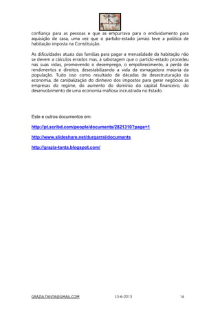 GRAZIA.TANTA@GMAIL.COM 13-6-2013 16
confiança para as pessoas e que as empurrava para o endividamento para
aquisição de casa, uma vez que o partido-estado jamais teve a política de
habitação imposta na Constituição.
As dificuldades atuais das famílias para pagar a mensalidade da habitação não
se devem a cálculos errados mas, à sabotagem que o partido-estado procedeu
nas suas vidas, promovendo o desemprego, o empobrecimento, a perda de
rendimentos e direitos, desestabilizando a vida da esmagadora maioria da
população. Tudo isso como resultado de décadas de desestruturação da
economia, de canibalização do dinheiro dos impostos para gerar negócios às
empresas do regime, do aumento do domínio do capital financeiro, do
desenvolvimento de uma economia mafiosa incrustrada no Estado.
Este e outros documentos em:
http://pt.scribd.com/people/documents/2821310?page=1
http://www.slideshare.net/durgarrai/documents
http://grazia-tanta.blogspot.com/
 