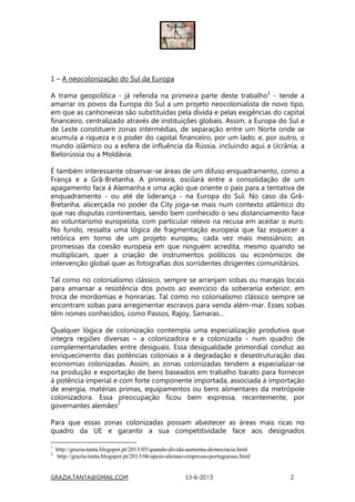 GRAZIA.TANTA@GMAIL.COM 13-6-2013 2
1 – A neocolonização do Sul da Europa
A trama geopolítica - já referida na primeira parte deste trabalho1
- tende a
amarrar os povos da Europa do Sul a um projeto neocolonialista de novo tipo,
em que as canhoneiras são substituídas pela dívida e pelas exigências do capital
financeiro, centralizado através de instituições globais. Assim, a Europa do Sul e
de Leste constituem zonas intermédias, de separação entre um Norte onde se
acumula a riqueza e o poder do capital financeiro, por um lado; e, por outro, o
mundo islâmico ou a esfera de influência da Rússia, incluindo aqui a Ucrânia, a
Bielorússia ou a Moldávia.
É também interessante observar-se áreas de um difuso enquadramento, como a
França e a Grã-Bretanha. A primeira, oscilará entre a consolidação de um
apagamento face à Alemanha e uma ação que oriente o país para a tentativa de
enquadramento - ou até de liderança - na Europa do Sul. No caso da Grã-
Bretanha, alicerçada no poder da City joga-se mais num contexto atlântico do
que nas disputas continentais, sendo bem conhecido o seu distanciamento face
ao voluntarismo europeísta, com particular relevo na recusa em aceitar o euro.
No fundo, ressalta uma lógica de fragmentação europeia que faz esquecer a
retórica em torno de um projeto europeu, cada vez mais messiânico; as
promessas da coesão europeia em que ninguém acredita, mesmo quando se
multiplicam, quer a criação de instrumentos políticos ou económicos de
intervenção global quer as fotografias dos sorridentes dirigentes comunitários.
Tal como no colonialismo clássico, sempre se arranjam sobas ou marajás locais
para amansar a resistência dos povos ao exercício da soberania exterior, em
troca de mordomias e honrarias. Tal como no colonialismo clássico sempre se
encontram sobas para arregimentar escravos para venda além-mar. Esses sobas
têm nomes conhecidos, como Passos, Rajoy, Samaras…
Qualquer lógica de colonização contempla uma especialização produtiva que
integra regiões diversas – a colonizadora e a colonizada - num quadro de
complementaridades entre desiguais. Essa desigualdade primordial conduz ao
enriquecimento das potências coloniais e à degradação e desestruturação das
economias colonizadas. Assim, as zonas colonizadas tendem a especializar-se
na produção e exportação de bens baseados em trabalho barato para fornecer
à potência imperial e com forte componente importada, associada à importação
de energia, matérias primas, equipamentos ou bens alimentares da metrópole
colonizadora. Essa preocupação ficou bem expressa, recentemente, por
governantes alemães2
Para que essas zonas colonizadas possam abastecer as áreas mais ricas no
quadro da UE e garantir a sua competitividade face aos designados
1
http://grazia-tanta.blogspot.pt/2013/05/quando-divida-aumenta-democracia.html
2
http://grazia-tanta.blogspot.pt/2013/06/apoio-alemao-empresas-portuguesas.html
 