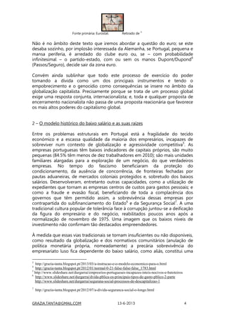 GRAZIA.TANTA@GMAIL.COM 13-6-2013 4
Fonte primária: Eurostat. Retirado de
3
Não é no âmbito deste texto que iremos abordar a questão do euro; se este
desaba sozinho, por implosão interessada da Alemanha, se Portugal, pequena e
mansa periferia, é arredado do clube euro ou, se – com probabilidade
infinitesimal – o partido-estado, com ou sem os manos Dupont/Dupond4
(Passos/Seguro), decide sair da zona euro.
Convém ainda sublinhar que todo este processo de exercício do poder
tomando a dívida como um dos principais instrumentos e tendo o
empobrecimento e o genocídio como consequências se insere no âmbito da
globalização capitalista. Precisamente porque se trata de um processo global
exige uma resposta conjunta, internacionalista; e, toda e qualquer proposta de
encerramento nacionalista não passa de uma proposta reacionária que favorece
os mais altos poderes do capitalismo global.
2 – O modelo histórico do baixo salário e as suas raízes
Entre os problemas estruturais em Portugal está a fragilidade do tecido
económico e a escassa qualidade da maioria dos empresários, incapazes de
sobreviver num contexto de globalização e agressividade competitiva5
. As
empresas portuguesas têm baixos indicadores de capitais próprios, são muito
pequenas (84.5% têm menos de dez trabalhadores em 2010); são mais unidades
familiares alargadas para a exploração de um negócio, do que verdadeiros
empresas. No tempo do fascismo beneficiaram da proteção do
condicionamento, da ausência de concorrência, de fronteiras fechadas por
pautas aduaneiras, de mercados coloniais protegidos e, sobretudo dos baixos
salários. Desenvolveram, entretanto outras capacidades, como a utilização de
expedientes que tornam as empresas centros de custos para gastos pessoais; e
como a fraude e evasão fiscal, beneficiando de toda a complacência dos
governos que têm permitido assim, a sobrevivência dessas empresas por
contrapartida do subfinanciamento do Estado6
e da Segurança Social7
. A uma
tradicional cultura popular de tolerância face à corrupção juntou-se a deificação
da figura do empresário e do negócio, reabilitados poucos anos após a
normalização de novembro de 1975. Uma imagem que os baixos níveis de
investimento não confirmam tão destacados empreendedores.
À medida que essas vias tradicionais se tornam insuficientes ou não disponíveis,
como resultado da globalização e dos normativos comunitários (anulação de
política monetária própria, nomeadamente) a precária sobrevivência do
empresariato luso fica dependente do baixo salário, como aliás, constitui uma
3
http://grazia-tanta.blogspot.pt/2013/03/a-instrucao-e-o-modelo-economico-para-o.html
4
http://grazia-tanta.blogspot.pt/2012/01/normal-0-21-false-false-false_1783.html
5
http://www.slideshare.net/durgarrai/empresrios-portugueses-incapazes-inteis-nocivos-e-batoteiros
6
http://www.slideshare.net/durgarrai/dvida-pblica-os-principais-tipos-de-gasto-pblico-2-parte
http://www.slideshare.net/durgarrai/segurana-social-processos-de-descapitalizao-1
7
http://grazia-tanta.blogspot.pt/2012/07/a-divida-seguranca-social-o-longo.html
 