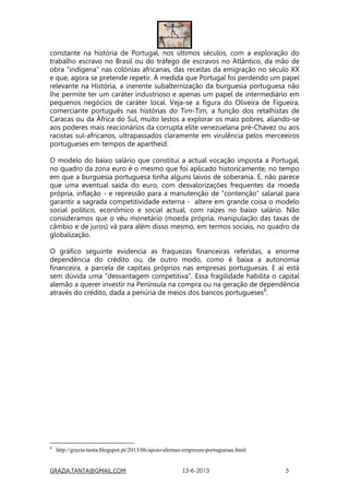 GRAZIA.TANTA@GMAIL.COM 13-6-2013 5
constante na história de Portugal, nos últimos séculos, com a exploração do
trabalho escravo no Brasil ou do tráfego de escravos no Atlântico, da mão de
obra “indígena” nas colónias africanas, das receitas da emigração no século XX
e que, agora se pretende repetir. À medida que Portugal foi perdendo um papel
relevante na História, a inerente subalternização da burguesia portuguesa não
lhe permite ter um caráter industrioso e apenas um papel de intermediário em
pequenos negócios de caráter local. Veja-se a figura do Oliveira de Figueira,
comerciante português nas histórias do Tim-Tim, a função dos retalhistas de
Caracas ou da África do Sul, muito lestos a explorar os mais pobres, aliando-se
aos poderes mais reacionários da corrupta elite venezuelana pré-Chavez ou aos
racistas sul-africanos, ultrapassados claramente em virulência pelos merceeiros
portugueses em tempos de apartheid.
O modelo do baixo salário que constitui a actual vocação imposta a Portugal,
no quadro da zona euro é o mesmo que foi aplicado historicamente, no tempo
em que a burguesia portuguesa tinha alguns laivos de soberania. E, não parece
que uma eventual saída do euro, com desvalorizações frequentes da moeda
própria, inflação - e repressão para a manutenção de “contenção” salarial para
garantir a sagrada competitividade externa - altere em grande coisa o modelo
social político, económico e social actual, com raízes no baixo salário. Não
consideramos que o véu monetário (moeda própria, manipulação das taxas de
câmbio e de juros) vá para além disso mesmo, em termos sociais, no quadro da
globalização.
O gráfico seguinte evidencia as fraquezas financeiras referidas, a enorme
dependência do crédito ou, de outro modo, como é baixa a autonomia
financeira, a parcela de capitais próprios nas empresas portuguesas. E aí está
sem dúvida uma “desvantagem competitiva”. Essa fragilidade habilita o capital
alemão a querer investir na Península na compra ou na geração de dependência
através do crédito, dada a penúria de meios dos bancos portugueses8
.
8
http://grazia-tanta.blogspot.pt/2013/06/apoio-alemao-empresas-portuguesas.html
 
