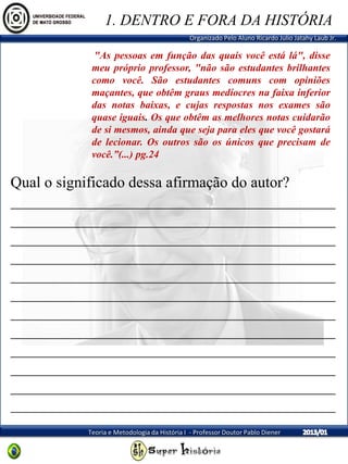 Organizado Pelo Aluno Ricardo Julio Jatahy Laub Jr.
Teoria e Metodologia da História I - Professor Doutor Pablo Diener
"As pessoas em função das quais você está lá", disse
meu próprio professor, "não são estudantes brilhantes
como você. São estudantes comuns com opiniões
maçantes, que obtêm graus medíocres na faixa inferior
das notas baixas, e cujas respostas nos exames são
quase iguais. Os que obtêm as melhores notas cuidarão
de si mesmos, ainda que seja para eles que você gostará
de lecionar. Os outros são os únicos que precisam de
você.”(...) pg.24
1. DENTRO E FORA DA HISTÓRIA
Qual o significado dessa afirmação do autor?
__________________________________________
__________________________________________
__________________________________________
__________________________________________
__________________________________________
__________________________________________
__________________________________________
__________________________________________
__________________________________________
__________________________________________
__________________________________________
__________________________________________
 