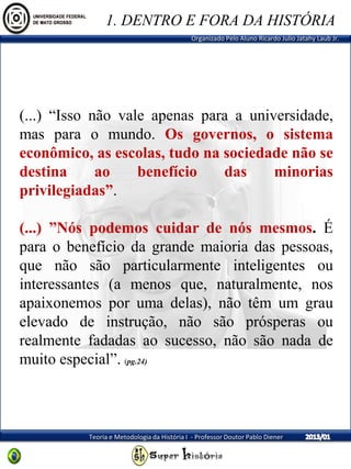 Organizado Pelo Aluno Ricardo Julio Jatahy Laub Jr.
Teoria e Metodologia da História I - Professor Doutor Pablo Diener
(...) “Isso não vale apenas para a universidade,
mas para o mundo. Os governos, o sistema
econômico, as escolas, tudo na sociedade não se
destina ao benefício das minorias
privilegiadas”.
(...) ”Nós podemos cuidar de nós mesmos. É
para o benefício da grande maioria das pessoas,
que não são particularmente inteligentes ou
interessantes (a menos que, naturalmente, nos
apaixonemos por uma delas), não têm um grau
elevado de instrução, não são prósperas ou
realmente fadadas ao sucesso, não são nada de
muito especial”. (pg.24)
1. DENTRO E FORA DA HISTÓRIA
 