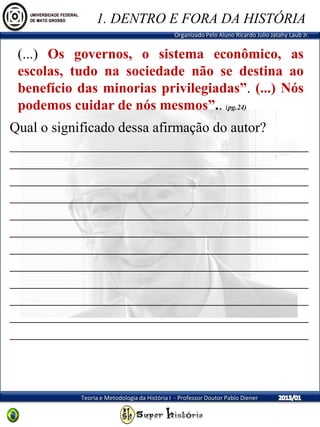 Organizado Pelo Aluno Ricardo Julio Jatahy Laub Jr.
Teoria e Metodologia da História I - Professor Doutor Pablo Diener
(...) Os governos, o sistema econômico, as
escolas, tudo na sociedade não se destina ao
benefício das minorias privilegiadas”. (...) Nós
podemos cuidar de nós mesmos”.. (pg.24)
1. DENTRO E FORA DA HISTÓRIA
Qual o significado dessa afirmação do autor?
__________________________________________
__________________________________________
__________________________________________
__________________________________________
__________________________________________
__________________________________________
__________________________________________
__________________________________________
__________________________________________
__________________________________________
__________________________________________
__________________________________________
 