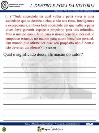 Organizado Pelo Aluno Ricardo Julio Jatahy Laub Jr.
Teoria e Metodologia da História I - Professor Doutor Pablo Diener
(...) “Toda sociedade na qual valha a pena viver é uma
sociedade que se destina a elas, e não aos ricos, inteligentes
e excepcionais, embora toda sociedade em que valha a pena
viver deva garantir espaço e propósito para tais minorias.
Mas o mundo não é feito para o nosso benefício pessoal, e
tampouco estamos no mundo para nosso benefício pessoal.
Um mundo que afirme ser esse seu propósito não é bom e
não deve ser duradouro”(...). (pg.24)
1. DENTRO E FORA DA HISTÓRIA
Qual o significado dessa afirmação do autor?
__________________________________________
__________________________________________
__________________________________________
__________________________________________
__________________________________________
__________________________________________
__________________________________________
__________________________________________
__________________________________________
__________________________________________
__________________________________________
__________________________________________
____________
 