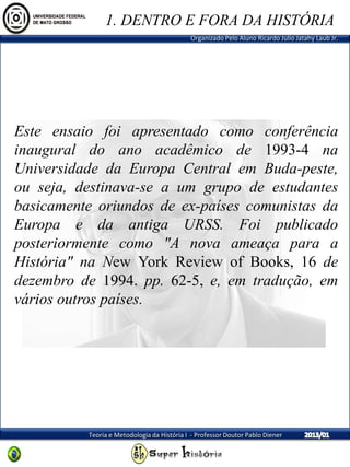 Organizado Pelo Aluno Ricardo Julio Jatahy Laub Jr.
Teoria e Metodologia da História I - Professor Doutor Pablo Diener
Este ensaio foi apresentado como conferência
inaugural do ano acadêmico de 1993-4 na
Universidade da Europa Central em Buda-peste,
ou seja, destinava-se a um grupo de estudantes
basicamente oriundos de ex-países comunistas da
Europa e da antiga URSS. Foi publicado
posteriormente como "A nova ameaça para a
História" na New York Review of Books, 16 de
dezembro de 1994. pp. 62-5, e, em tradução, em
vários outros países.
1. DENTRO E FORA DA HISTÓRIA
 