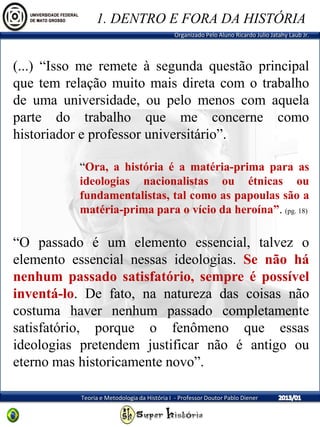 Organizado Pelo Aluno Ricardo Julio Jatahy Laub Jr.
Teoria e Metodologia da História I - Professor Doutor Pablo Diener
(...) “Isso me remete à segunda questão principal
que tem relação muito mais direta com o trabalho
de uma universidade, ou pelo menos com aquela
parte do trabalho que me concerne como
historiador e professor universitário”.
“Ora, a história é a matéria-prima para as
ideologias nacionalistas ou étnicas ou
fundamentalistas, tal como as papoulas são a
matéria-prima para o vício da heroína”. (pg. 18)
“O passado é um elemento essencial, talvez o
elemento essencial nessas ideologias. Se não há
nenhum passado satisfatório, sempre é possível
inventá-lo. De fato, na natureza das coisas não
costuma haver nenhum passado completamente
satisfatório, porque o fenômeno que essas
ideologias pretendem justificar não é antigo ou
eterno mas historicamente novo”.
1. DENTRO E FORA DA HISTÓRIA
 