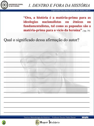 Organizado Pelo Aluno Ricardo Julio Jatahy Laub Jr.
Teoria e Metodologia da História I - Professor Doutor Pablo Diener
“Ora, a história é a matéria-prima para as
ideologias nacionalistas ou étnicas ou
fundamentalistas, tal como as papoulas são a
matéria-prima para o vício da heroína”.(pg. 18)
Qual o significado dessa afirmação do autor?
_________________________________________
_________________________________________
_________________________________________
_________________________________________
_________________________________________
_________________________________________
_________________________________________
_________________________________________
_________________________________________
_________________________________________
_________________________________________
_________________________________________
_________________________________________
1. DENTRO E FORA DA HISTÓRIA
 