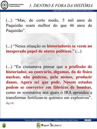 Organizado Pelo Aluno Ricardo Julio Jatahy Laub Jr.
Teoria e Metodologia da História I - Professor Doutor Pablo Diener
(...) “Mas, de certo modo, 5 mil anos de
Paquistão soam melhor do que 46 anos de
Paquistão”.
(...) “Nessa situação os historiadores se veem no
inesperado papel de atores políticos.” (...)
(...) “Eu costumava pensar que a profissão de
historiador, ao contrário, digamos, da de físico
nuclear, não pudesse, pelo menos, produzir
danos. Agora sei que pode. Nossos estudos
podem se converter em fábricas de bombas,
como os seminários nos quais o IRA aprendeu a
transformar fertilizan-te químico em explosivos”.
(Pg.19)
1. DENTRO E FORA DA HISTÓRIA
 