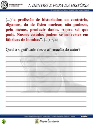 Organizado Pelo Aluno Ricardo Julio Jatahy Laub Jr.
Teoria e Metodologia da História I - Professor Doutor Pablo Diener
(...)“a profissão de historiador, ao contrário,
digamos, da de físico nuclear, não pudesse,
pelo menos, produzir danos. Agora sei que
pode. Nossos estudos podem se converter em
fábricas de bombas”. (...) (Pg.19)
Qual o significado dessa afirmação do autor?
_______________________________________
_______________________________________
_______________________________________
_______________________________________
_______________________________________
_______________________________________
_______________________________________
_______________________________________
_______________________________________
_______________________________________
_______________________________________
1. DENTRO E FORA DA HISTÓRIA
 