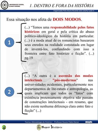 Organizado Pelo Aluno Ricardo Julio Jatahy Laub Jr.
Teoria e Metodologia da História I - Professor Doutor Pablo Diener
(...) “Temos uma responsabilidade pelos fatos
históricos em geral e pela crítica do abuso
político-ideológico da história em particular.
(...) é a moda atual de os romancistas basearem
seus enredos na realidade constatada em lugar
de inventá-los, confundindo com isso a
fronteira entre fato histórico e ficção”. (...)
pg.19
Essa situação nos afeta de DOIS MODOS.
(...) “A outra é a ascensão das modas
intelectuais "pós-modernas" nas
univer-sidades ocidentais, particularmente nos
departamentos de lite-ratura e antropologia, as
quais implicam que todos os "fatos" com
existência pretensamente objetiva não passam
de construções intelectuais - em resumo, que
não existe nenhuma diferença clara entre fato e
ficção” (...)
1. DENTRO E FORA DA HISTÓRIA
 